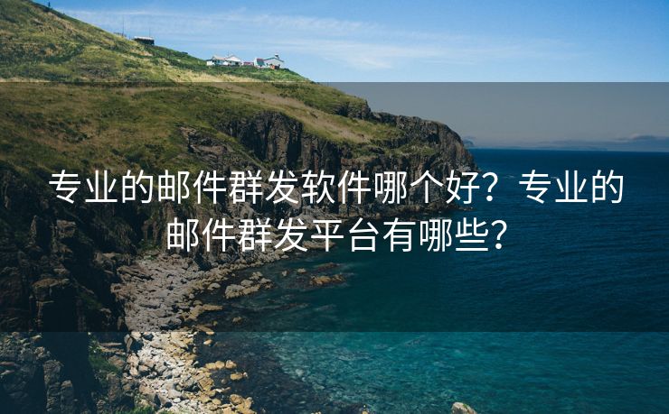 专业的邮件群发软件哪个好？专业的邮件群发平台有哪些？