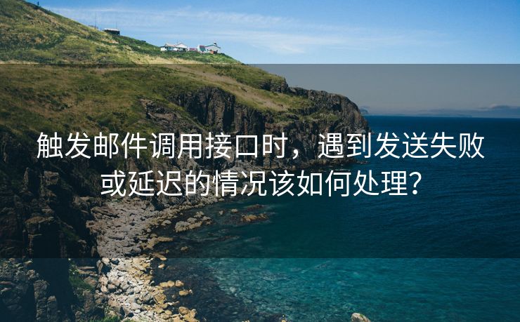 触发邮件调用接口时，遇到发送失败或延迟的情况该如何处理？