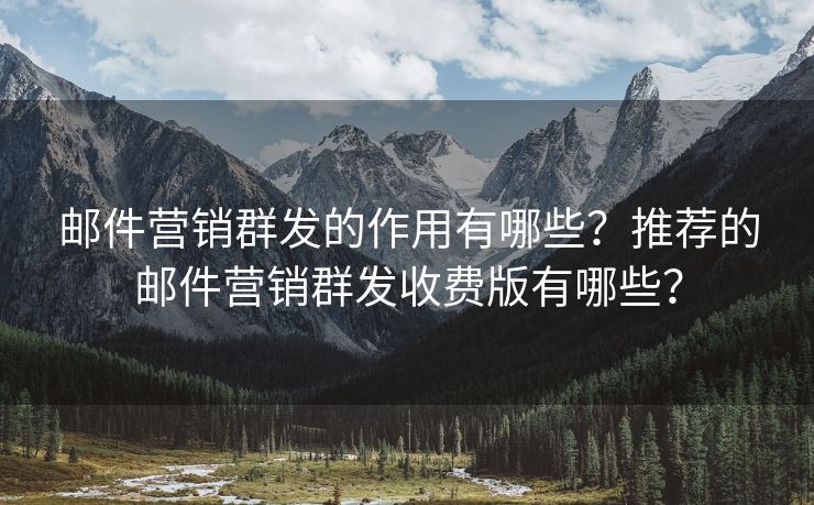 邮件营销群发的作用有哪些？推荐的邮件营销群发收费版有哪些？