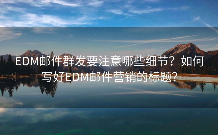 EDM邮件群发要注意哪些细节？如何写好EDM邮件营销的标题？