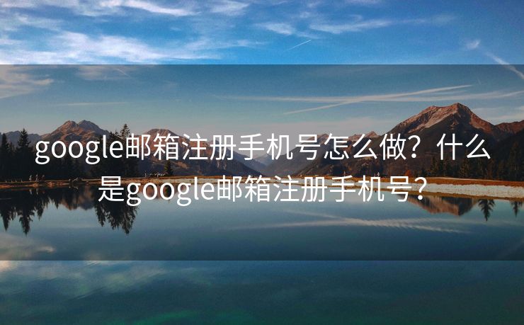 google邮箱注册手机号怎么做？什么是google邮箱注册手机号？