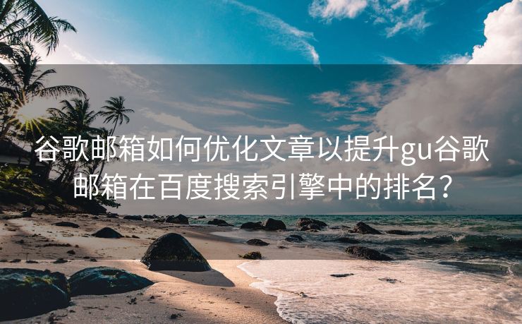 谷歌邮箱如何优化文章以提升gu谷歌邮箱在百度搜索引擎中的排名？