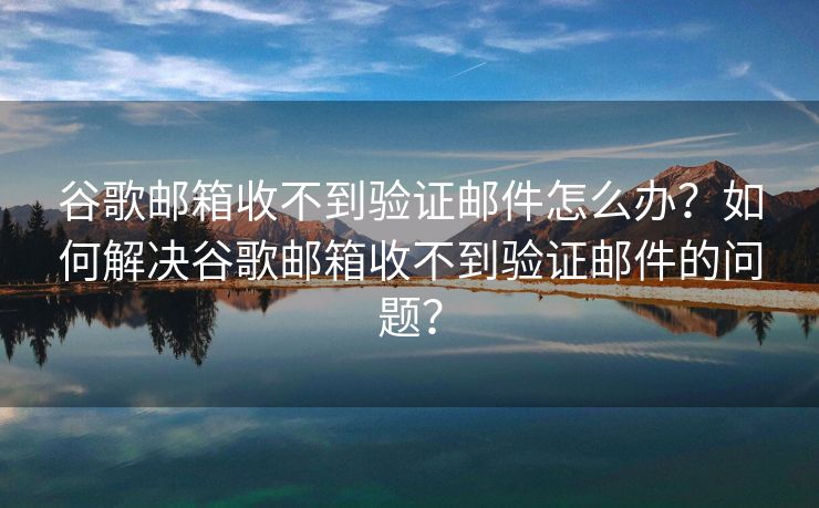 谷歌邮箱收不到验证邮件怎么办？如何解决谷歌邮箱收不到验证邮件的问题？