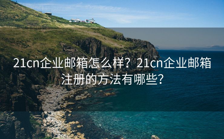 21cn企业邮箱怎么样？21cn企业邮箱注册的方法有哪些？