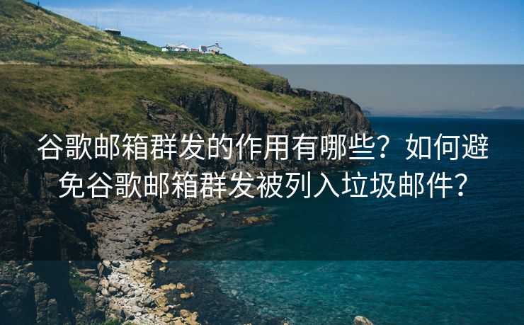 谷歌邮箱群发的作用有哪些？如何避免谷歌邮箱群发被列入垃圾邮件？