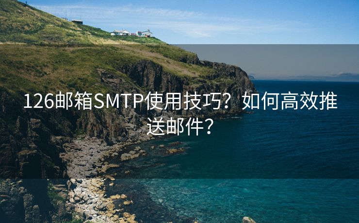 126邮箱SMTP使用技巧？如何高效推送邮件？