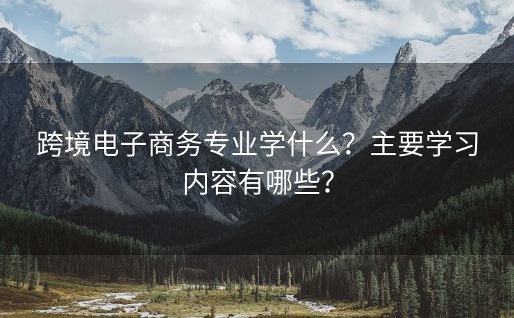 跨境电子商务专业学什么？主要学习内容有哪些？