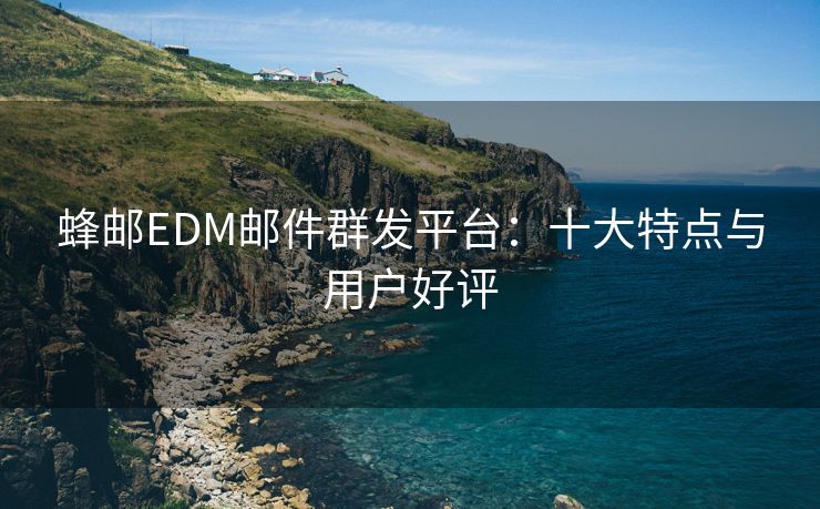 蜂邮EDM邮件群发平台：十大特点与用户好评