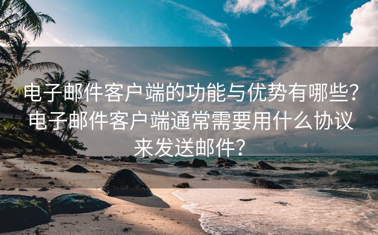 电子邮件客户端的功能与优势有哪些？电子邮件客户端通常需要用什么协议来发送邮件？