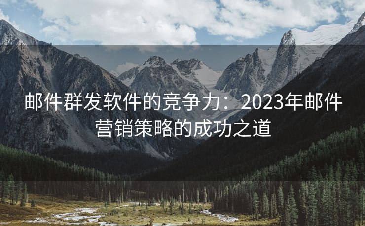 邮件群发软件的竞争力：2023年邮件营销策略的成功之道