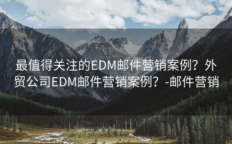 最值得关注的EDM邮件营销案例？外贸公司EDM邮件营销案例？-邮件营销