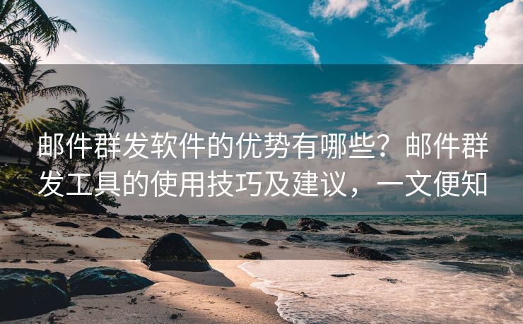 邮件群发软件的优势有哪些？邮件群发工具的使用技巧及建议，一文便知