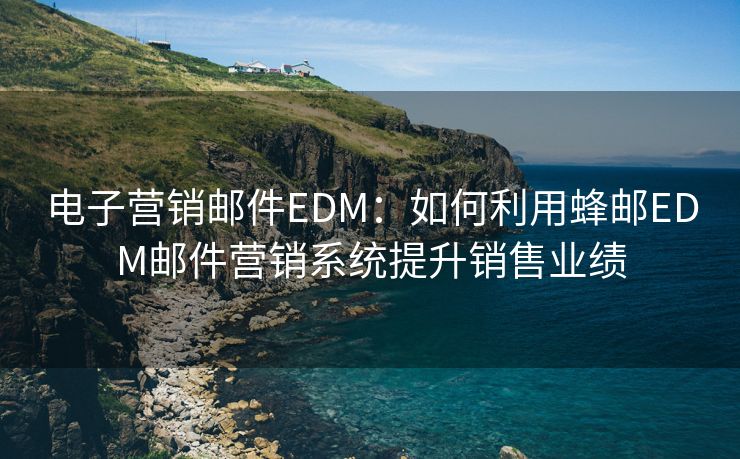 电子营销邮件EDM：如何利用蜂邮EDM邮件营销系统提升销售业绩