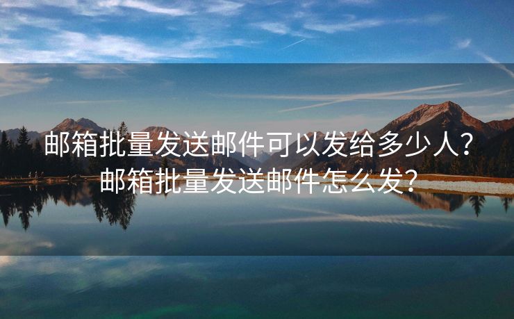 邮箱批量发送邮件可以发给多少人？邮箱批量发送邮件怎么发？