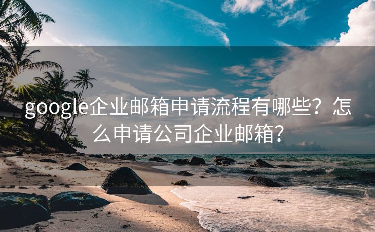 google企业邮箱申请流程有哪些？怎么申请公司企业邮箱？