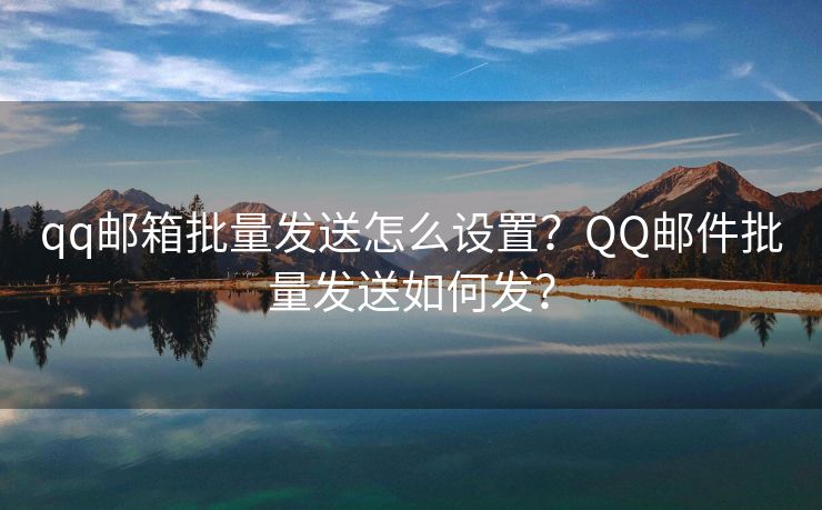 qq邮箱批量发送怎么设置？QQ邮件批量发送如何发？