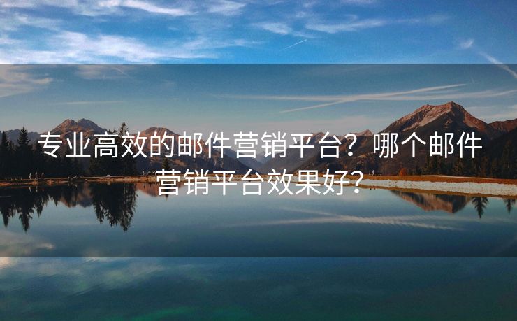 专业高效的邮件营销平台？哪个邮件营销平台效果好？