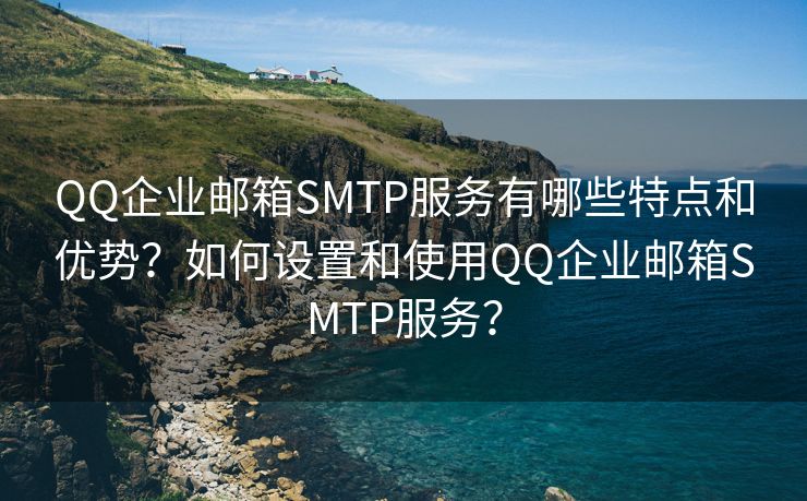 QQ企业邮箱SMTP服务有哪些特点和优势？如何设置和使用QQ企业邮箱SMTP服务？