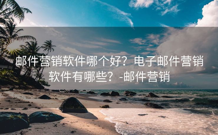 邮件营销软件哪个好？电子邮件营销软件有哪些？-邮件营销