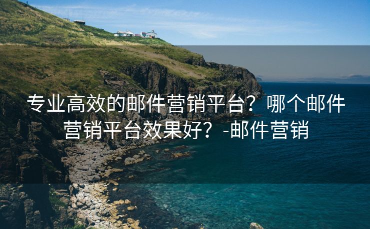 专业高效的邮件营销平台？哪个邮件营销平台效果好？-邮件营销