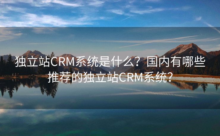 独立站CRM系统是什么？国内有哪些推荐的独立站CRM系统？